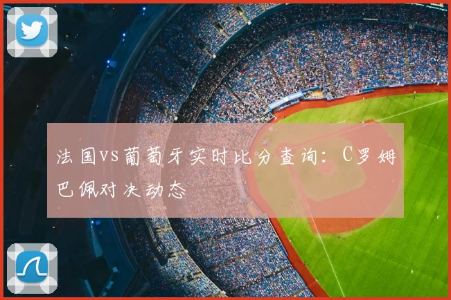 法国vs葡萄牙实时比分查询：C罗姆巴佩对决动态