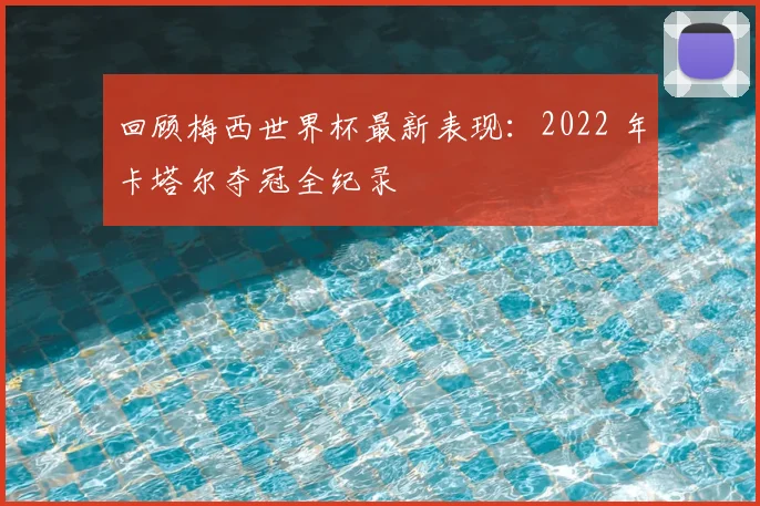 回顾梅西世界杯最新表现：2022 年卡塔尔夺冠全纪录