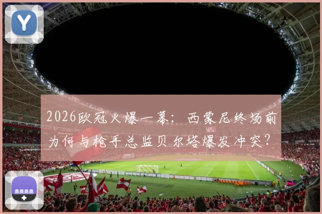 2026欧冠火爆一幕：西蒙尼终场前为何与枪手总监贝尔塔爆发冲突？现场视频还原拉架全过程