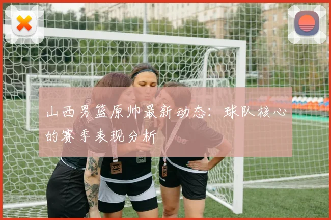 山西男篮原帅最新动态：球队核心的赛季表现分析