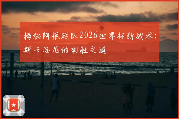 揭秘阿根廷队2026世界杯新战术：斯卡洛尼的制胜之道