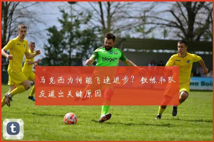马克西为何能飞速进步？教练和队友道出关键原因