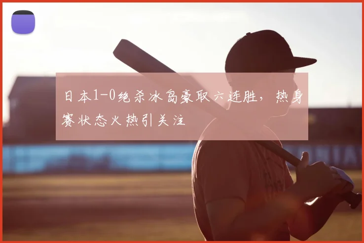 日本1-0绝杀冰岛豪取六连胜,热身赛状态火热引关注