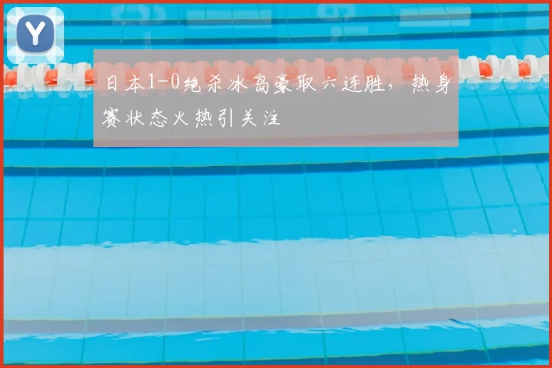 日本1-0绝杀冰岛豪取六连胜,热身赛状态火热引关注