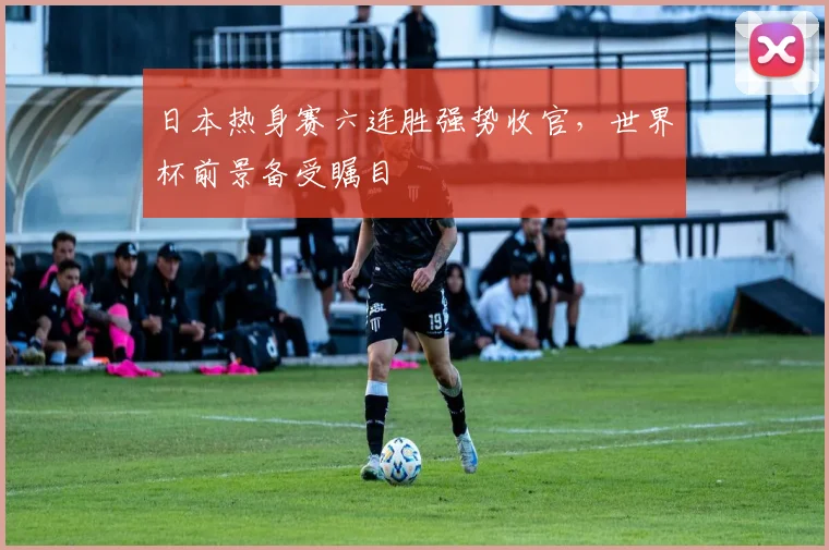 日本热身赛六连胜强势收官，世界杯前景备受瞩目