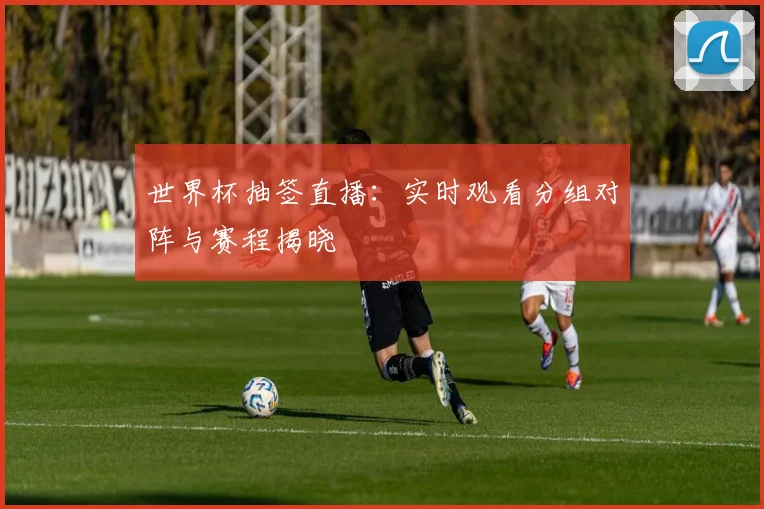 世界杯抽签直播：实时观看分组对阵与赛程揭晓