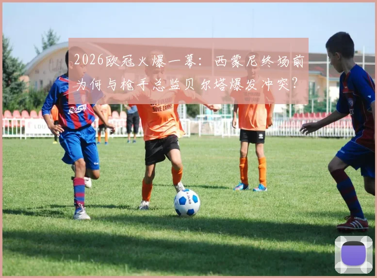 2026欧冠火爆一幕：西蒙尼终场前为何与枪手总监贝尔塔爆发冲突？现场视频还原拉架全过程