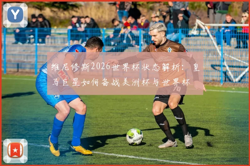 维尼修斯2026世界杯状态解析:皇马巨星如何备战美洲杯与世界杯