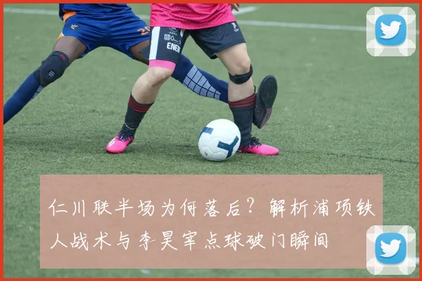 仁川联半场为何落后？解析浦项铁人战术与李昊宰点球破门瞬间